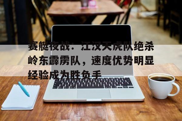 关于赛艇夜战：江汉天虎队绝杀岭东霹雳队，速度优势明显经验成为胜负手的信息爱游戏官方网页版